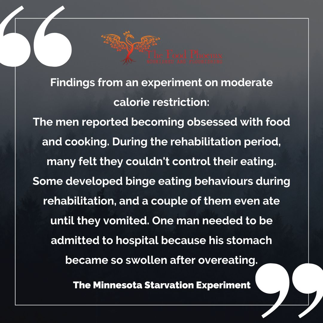 Graphic with a dark, misty forest background and large quotation marks, featuring The Food Phoenix logo and the following text: 'Findings from an experiment on moderate calorie restriction: The men reported becoming obsessed with food and cooking. During the rehabilitation period, many felt they couldn't control their eating. Some developed binge eating behaviours during rehabilitation, and a couple of them even ate until they vomited. One man needed to be admitted to hospital because his stomach became so swollen after overeating. The Minnesota Starvation Experiment.'